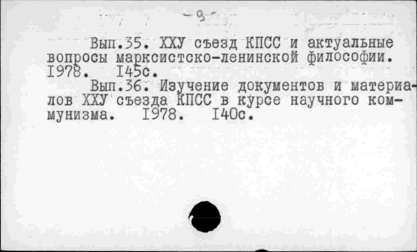 ﻿Вып.35. ХХУ съезд КПСС и актуальные вопросы марксистско-ленинской философии. 1978. 145с.
Вып.36. Изучение документов и материа лов ХХУ съезда КПСС в курсе научного коммунизма. 1978. 140с.